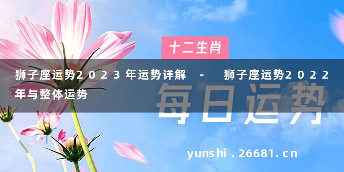 狮子座运势2023年运势详解 - 狮子座运势2022年与整体运势